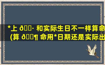 *
上 🕷 和实际生日不一样算命(算 🐶 命用*
日期还是实际出生日期)